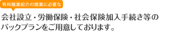 有料職業紹介事業許可に必要な会社設立・労働保険・社会保険加入手続き等のパックプランをご用意しております。